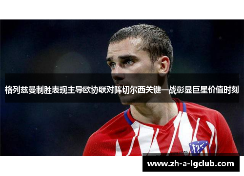 格列兹曼制胜表现主导欧协联对阵切尔西关键一战彰显巨星价值时刻 格列兹曼制胜表现主导欧协联对阵切尔西关键一战彰显巨星价值时刻