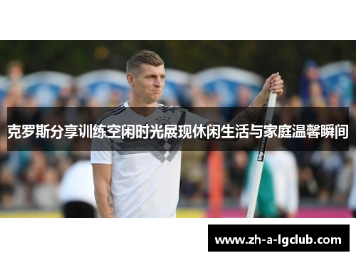 克罗斯分享训练空闲时光展现休闲生活与家庭温馨瞬间