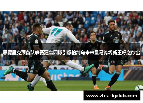恩德里克预备队联赛狂轰四球引爆伯纳乌未来皇马锋线新王呼之欲出