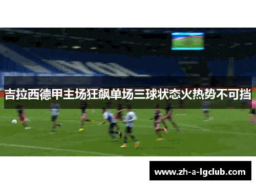 吉拉西德甲主场狂飙单场三球状态火热势不可挡