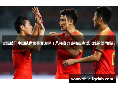 武磊破门中国队世预赛亚洲区十八强赛力克强敌点燃出线希望再前行